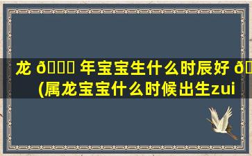 龙 🐒 年宝宝生什么时辰好 🐼 (属龙宝宝什么时候出生zui
好)